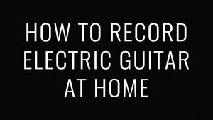 How to Record Electric Guitar at Home